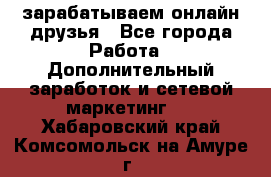 зарабатываем онлайн друзья - Все города Работа » Дополнительный заработок и сетевой маркетинг   . Хабаровский край,Комсомольск-на-Амуре г.